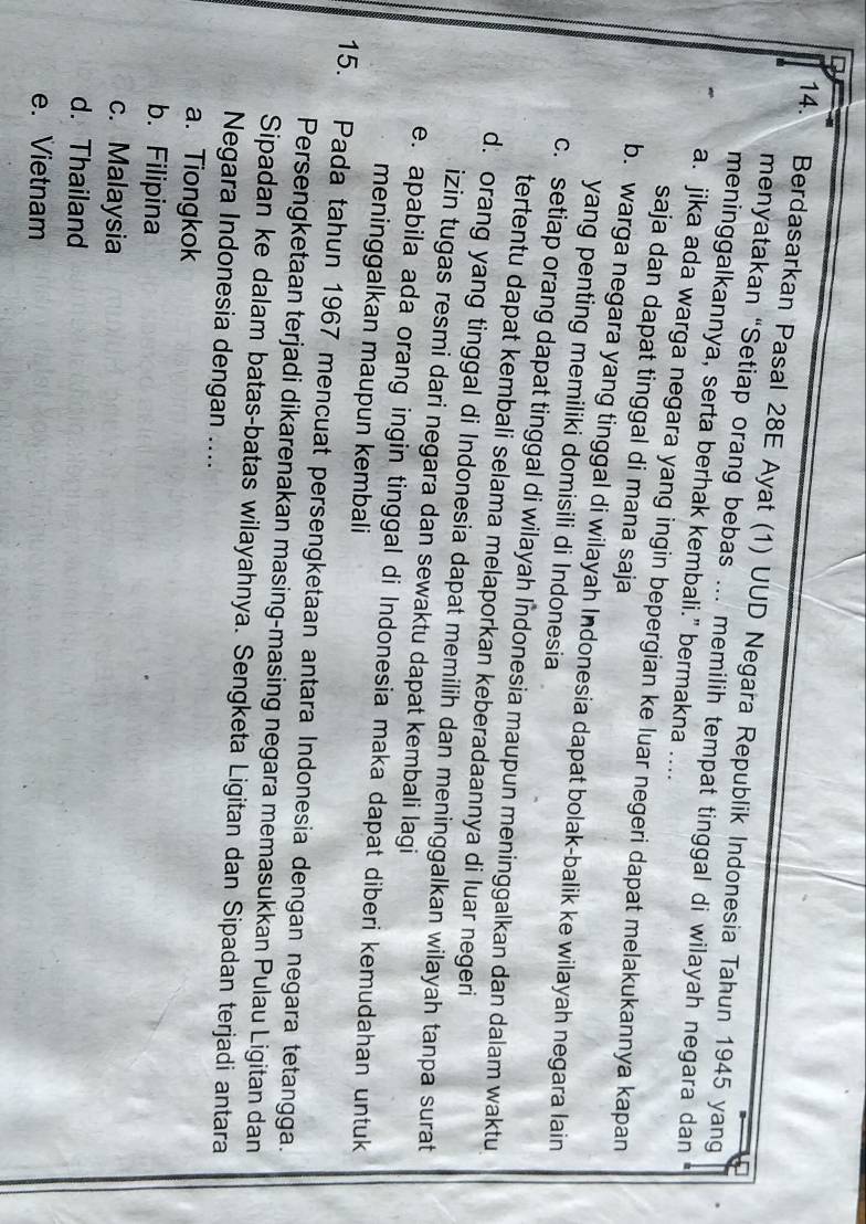 Berdasarkan Pasal 28E Ayat (1) UUD Negara Republik Indonesia Tahun 1945 yang
menyatakan “Setiap orang bebas ... memilih tempat tinggal di wilayah negara dan
meninggalkannya, serta berhak kembali." bermakna ....
a. jika ada warga negara yang ingin bepergian ke luar negeri dapat melakukannya kapan
saja dan dapat tinggal di mana saja
b. warga negara yang tinggal di wilayah Indonesia dapat bolak-balik ke wilayah negara lain
yang penting memiliki domisili di Indonesia
c. setiap orang dapat tinggal di wilayah Indonesia maupun meninggalkan dan dalam waktu
tertentu dapat kembali selama melaporkan keberadaannya di luar negeri
d. orang yang tinggal di Indonesia dapat memilih dan meninggalkan wilayah tanpa surat
izin tugas resmi dari negara dan sewaktu dapat kembali lagi
e. apabila ada orang ingin tinggal di Indonesia maka dapat diberi kemudahan untuk
meninggalkan maupun kembali
15. Pada tahun 1967 mencuat persengketaan antara Indonesia dengan negara tetangga.
Persengketaan terjadi dikarenakan masing-masing negara memasukkan Pulau Ligitan dan
Sipadan ke dalam batas-batas wilayahnya. Sengketa Ligitan dan Sipadan terjadi antara
Negara Indonesia dengan ....
a. Tiongkok
b. Filipina
c. Malaysia
d. Thailand
e. Vietnam
