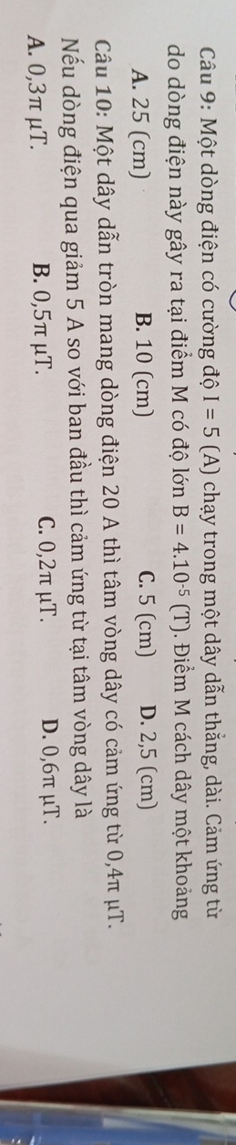 Một dòng điện có cường độ I=5 (A) chạy trong một dây dẫn thắng, dài. Cảm ứng từ
do dòng điện này gây ra tại điểm M có độ lớn B=4.10^(-5)(T) Điểm M cách dây một khoảng
A. 25 (cm) B. 10 (cm) C. 5 (cm) D. 2,5 (cm)
Câu 10: Một dây dẫn tròn mang dòng điện 20 A thì tâm vòng dây có cảm ứng từ 0,4π μT.
Nếu dòng điện qua giảm 5 A so với ban đầu thì cảm ứng từ tại tâm vòng dây là
A. 0,3π μT. B. 0,5π μT. C. 0,2π μT. D. 0,6π μT.