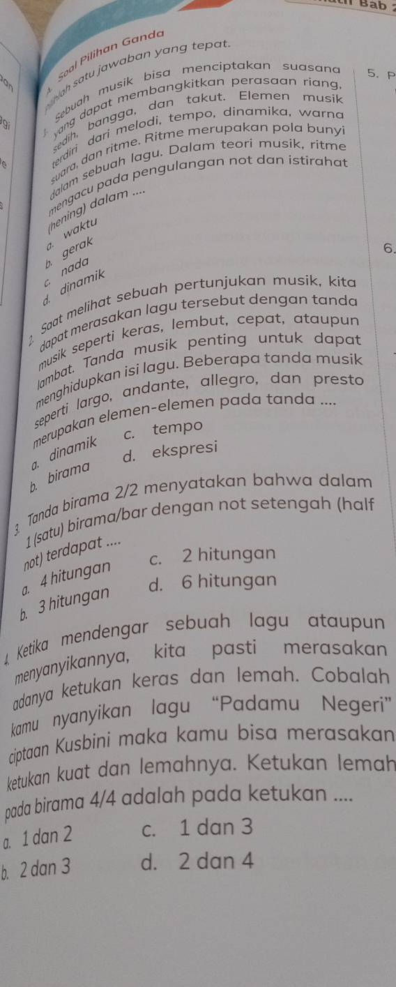 Bab
Soal Pilihan Gand
hah satu jaw a b an y an g  tep 
Sebuah musik bisa menciptakan suasan 5. P
yang dapat membangkitkan perasaan rian 
sedih, bangga, dan takut. Elemen musik
terdiri dari melodi, tempo, dinamika, warna
suara, dan ritme. Ritme merupakan pola bunyi
dalam sebuah lagu. Dalam teori musik, ritme
mengacu pada pengulangan not dan istirahat
dinamik  nada b gerak a. waktu hening) dalam ....
6.
2 Saat melihat sebuah pertunjukan musik, kita
dapat merasakan lagu tersebut dengan tanda
musik seperti keras, lembut, cepat, ataupun
lambat. Tanda musik penting untuk dapat
menghidupkan isi lagu. Beberapa tanda musik
seperti largo, andante, allegro, dan presto
c. tempo
b. birama  dinamik merupakan elemen-elemen pada tanda ....
d. ekspresi
? Tanda birama 2/2 menyatakan bahwa dalam
1 (satu) birama/bar dengan not setengah (half
not) terdapat ....
c. 2 hitungan
d. 6 hitungan
b. 3 hitungan a. 4 hitungan
. Ketika mendengar sebuah lagu ataupun
menyanyikannya, kita pasti merasakan
adanya ketukan keras dan lemah. Cobalah
kamu nyanyikan lagu “Padamu Negeri”
ciptaan Kusbini maka kamu bisa merasakan
ketukan kuat dan lemahnya. Ketukan lemah
pada birama 4/4 adalah pada ketukan ....
a. 1 dan 2 c. 1 dan 3
b. 2 dan 3 d. 2 dan 4