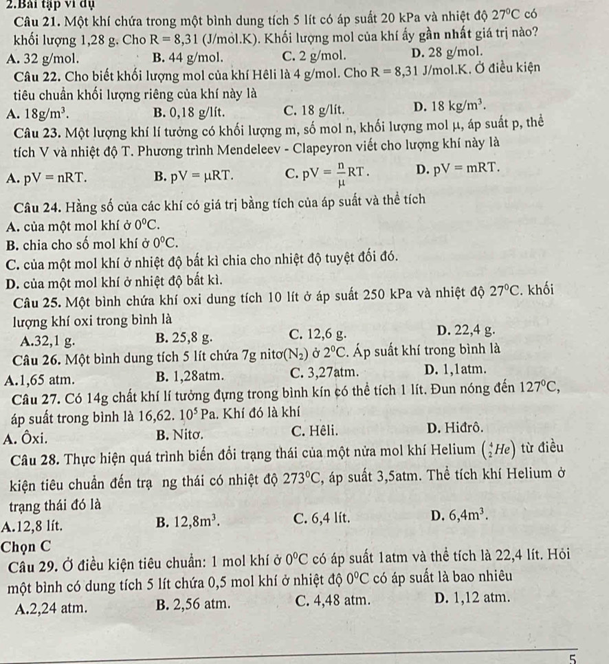 Bài tập ví đụ
Câu 21. Một khí chứa trong một bình dung tích 5 lít có áp suất 20 kPa và nhiệt độ 27°C có
khối lượng 1,28 g. Cho R=8,31 (J/mol.K). Khối lượng mol của khí ấy gần nhất giá trị nào?
A. 32 g/mol. B. 44 g/mol. C. 2 g/mol. D. 28 g/mol.
Câu 22. Cho biết khối lượng mol của khí Hêli là 4 g/mol. Cho R=8,31J/mol.K K. Ở điều kiện
tiêu chuẩn khối lượng riêng của khí này là
A. 18g/m^3. B. 0,18 g/lít. C. 18 g/lit. D. 18kg/m^3.
Câu 23. Một lượng khí lí tưởng có khối lượng m, số mol n, khối lượng mol μ, áp suất p, thể
tích V và nhiệt độ T. Phương trình Mendeleev - Clapeyron viết cho lượng khí này là
A. pV=nRT. B. pV=mu RT. C. pV= n/mu  RT. D. pV=mRT.
Câu 24. Hằng số của các khí có giá trị bằng tích của áp suất và thể tích
A. của một mol khí ở 0°C.
B. chia cho số mol khí ở 0°C.
C. của một mol khí ở nhiệt độ bắt kì chia cho nhiệt độ tuyệt đối đó.
D. của một mol khí ở nhiệt độ bất kì.
Câu 25. Một bình chứa khí oxi dung tích 10 lít ở áp suất 250 kPa và nhiệt độ 27°C. khối
lượng khí oxi trong bình là
A.32,1 g. B. 25,8 g. C. 12,6 g.
D. 22,4 g.
Câu 26. Một bình dung tích 5 lít chứa 7g nitơ (N_2) Ở 2°C. Áp suất khí trong bình là
A.1,65 atm. B. 1,28atm. C. 3,27atm. D. 1,1atm.
Câu 27. Có 14g chất khí lí tưởng đựng trong bình kín có thể tích 1 lít. Đun nóng đến 127°C,
áp suất trong bình là 16,62. 10^5Pa. Khí đó là khí
A. Ôxi. B. Nitσ. C. Hêli. D. Hiđrô.
Câu 28. Thực hiện quá trình biến đổi trạng thái của một nửa mol khí Helium (_2^(4He) từ điều
kiện tiêu chuẩn đến trạ ng thái có nhiệt độ 273^circ)C , áp suất 3,5atm. Thể tích khí Helium ở
trạng thái đó là
A.12,8 lít.
B. 12,8m^3. C. 6,4 lít. D. 6,4m^3.
Chọn C
Câu 29. Ở điều kiện tiêu chuẩn: 1 mol khí ở 0°C có áp suất 1atm và thể tích là 22,4 lít. Hỏi
một bình có dung tích 5 lít chứa 0,5 mol khí ở nhiệt độ 0°C có áp suất là bao nhiêu
A.2,24 atm. B. 2,56 atm. C. 4,48 atm. D. 1,12 atm.
5