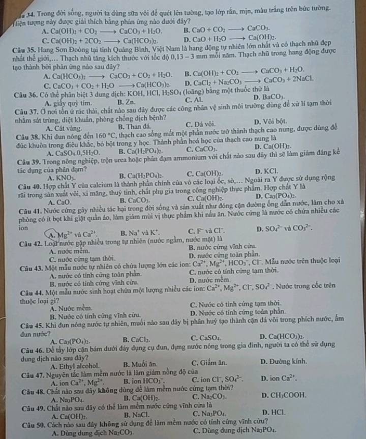 Ju 34. Trong đời sống, người ta dùng sữa vôi để quét lên tường, tạo lớp rắn, mịn, màu trắng trên bức tường.
tiện tượng này được giải thích bằng phân ứng nào dưới đây?
A. Ca(OH)_2+CO_2to CaCO_3+H_2O. B. CaO+CO_2to CaCO_3.
C. Ca(OH)_2+2CO_2to Ca(HCO_3)_2. D. CaO+H_2Oto Ca(OH)_2.
Câu 35. Hang Sơn Đoòng tại tỉnh Quảng Bình, Việt Nam là hang động tự nhiên !ớn nhất và có thạch nhũ đẹp
nhất thế giới,.. Thạch nhũ tăng kích thước với tốc độ 0.13-3n hm mỗi năm. Thạch nhũ trong hang động được
tạo thành bởi phản ứng nào sau đây?
A. Ca(HCO_3)_2to CaCO_3+CO_2+H_2O. B. Ca(OH)_2+CO_2to CaCO_3+H_2O.
C. CaCO_3+CO_2+H_2Oto Ca(HCO_3)_2. D. CaCl_2+Na_2CO_3to CaCO_3+2NaCl.
Câu 36. Có thể phân biệt 3 dung địch: XOH,HCl,H_2SO_4 (loãng) bằng một thuốc thử là
A. giảy quỳ tím. B. Zn. C. Al. D. BaCO_3.
Câu 37. Ở nơi tổn ứ rác thái, chất nào sau đây được các công nhân vệ sinh môi trường dùng để xử lí tạm thời
nhằm sát trùng, diệt khuẩn, phòng chồng địch bệnh?
A. Cát vàng. B. Than đá C. Đả vôi. D. Vôi bột
Câu 38, Khi dun nóng đến 160°C 2, thạch cao sống mất một phần nước trở thành thạch cao nung, được dùng để
đúc khuôn trong điêu khắc, bó bột trong y học. Thành phần hoá học của thạch cao nung là
A. CaSO_4.0,5H_2O. B. Ca(H_2PO_4)_2. C. CaCO_3. D.
Câu 39. Trong nông nghiệp, trộn urea hoặc phân đạm ammonium với chất nào sau đây thì sẽ làm giám đáng kể Ca(OH)_2.
tác dụng của phân đạm?
A. KNO_3. B. Ca(H_2PO_4)_2. C. Ca(OH)_2. D. KCl.
Câu 40. Hợp chất Y của calcium là thành phần chính của vô các loại ốc, sò,.. Ngoài ra Y được sử dụng rộng
rãi trong sản xuất vôi, xỉ măng, thuỷ tinh, chất phụ gia trong công nghiệp thực phẩm. Hợp chất Y là
A. CaO. B. CaCO_3. C. Ca(OH)_2. D. Ca_3(PO_4)_2.
Câu 41. Nước cứng gây nhiều tác hại trong đời sống và sản xuất như đóng cận đường ống dẫn nước, làm cho xà
phòng có ít bọt khi giặt quản áo, làm giảm mùi vị thực phẩm khi nấu ăn. Nước cứng là nước có chứa nhiều các
ion D. SO_4^((2-) và CO_3^(2-).
A. Mg^2+) và Ca^2 B. Na^+ v K^+. C. F' và Cl.
Câu 42. Loại nước gặp nhiều trong tự nhiên (nước ngằm, nước mặt) là
A. nước mêm. B. nước cứng vĩnh cửu.
C. nước cứng tạm thời. D. nước cứng toàn phần.
Câu 43. Một mẫu nước tự nhiên có chứa lượng lớn các ion: Ca^(2+),Mg^(2+),HCO_3^(- * Cl', Mẫu nước trên thuộc loại
A. nước có tính cứng toàn phần. C. nước có tính cứng tạm thời.
B. nước có tỉnh cứng vĩnh cửu. D. nước mềm
Câu 44. Một mẫu nước sinh hoạt chứa một lượng nhiều các ion: Ca^2+),Mg^(2+),Cl^-,SO_4^((2-) Nước trong cốc trên
thuộc loại gì?
A. Nước mềm. C. Nước có tính cứng tạm thời.
B. Nước có tính cứng vĩnh cửu. D. Nước có tính cứng toàn phần.
Câu 45. Khi đun nóng nước tự nhiên, muối nào sau dây bị phân huỷ tạo thành cặn đá vôi trong phích nước, ẩm
dun nước?
A. Ca_3)(PO_4)_2. B. CaCl_2. C. CaSO_4. D. Ca(HCO_3)_2.
Câu 46. Để tầy lớp cặn bám dưới đây dụng cụ đun, dựng nước nóng trong gia đình, người ta có thể sử dụng
dung dịch nào sau dây? C. Giấm ăn. D. Đường kính.
A. Ethyl alcohol. B. Muối ăn.
Câu 47. Nguyên tắc làm mềm nước là làm giảm nồng độ của
A. ion Ca^(2+),Mg^(2+). B. ion HCO_3^(-. C. ion CF, SO_4^(2-). D. ion Ca^2+).
Câu 48. Chất nào sau dây không dùng để làm mềm nước cứng tạm thời?
A Na_3PO_4. B. Ca(OH)_2. C. Na_2CO_3. D. CH_3COOH.
Câu 49. Chất nào sau đây có thể làm mềm nước cứng vĩnh cửu là
A. Ca(OH)_2. B NaCl. C. Na_3PO_4. D. HCl.
Câu 50. Cách nào sau đây không sử dụng để làm mềm nước có tính cứng vĩnh cửu?
A. Dùng dung dịch Na _2CO_3 C. Dùng dung dịch Na₃PO₄.