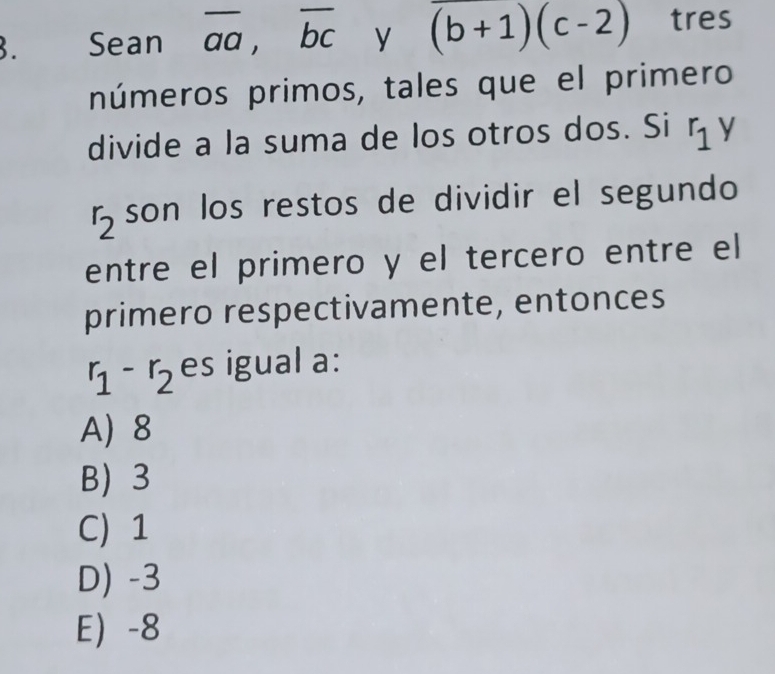 Sean overline aa, overline bc y (b+1)(c-2) tres
números primos, tales que el primero
divide a la suma de los otros dos. Si r_1 y
r_2 son los restos de dividir el segundo
entre el primero y el tercero entre el
primero respectivamente, entonces
r_1-r_2 es igual a:
A) 8
B 3
C) 1
D) -3
E -8