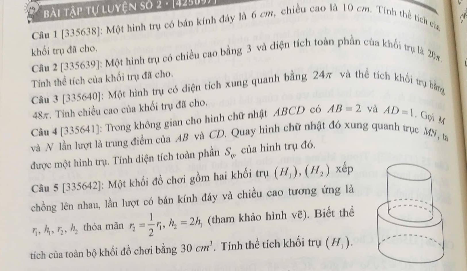 Bài Tập tự luyện số 2 - [42509) 
Câu 1 [335638]: Một hình trụ có bán kính đáy là 6 cm, chiều cao là 10 cm. Tính thể tích của 
khối trụ đã cho. 
Câu 2 [335639]: Một hình trụ có chiều cao bằng 3 và diện tích toàn phần của khối trụ là 20π. 
Tính thể tích của khối trụ đã cho. 
Câu 3 [335640]: Một hình trụ có diện tích xung quanh bằng 24π và thể tích khối trụ bằng
48π. Tính chiều cao của khối trụ đã cho. 
Câu 4 [335641]: Trong không gian cho hình chữ nhật ABCD có AB=2 và AD=1. Gọi M
và N lần lượt là trung điểm của AB và CD. Quay hình chữ nhật đó xung quanh trục MN, ta 
được một hình trụ. Tính diện tích toàn phần S_m của hình trụ đó. 
Câu 5 [335642]: Một khối đồ chơi gồm hai khối trụ (H_1), (H_2)xhat ep
chồng lên nhau, lần lượt có bán kính đáy và chiều cao tương ứng là
r_1, h_1, r_2, h_2 thỏa mãn r_2= 1/2 r_1, h_2=2h_1 (tham khảo hình vẽ). Biết thể 
tích của toàn bộ khối đồ chơi bằng 30cm^3. Tính thể tích khối trụ (H_1).