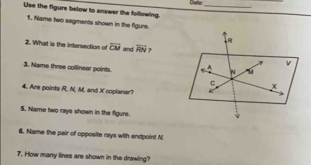 Date:_ 
Use the figure below to answer the following. 
1. Name two segments shown in the figure. 
2. What is the intersection of overline CM and overleftrightarrow RN ? 
3. Name three collinear points. 
4. Are points R, N, M, and X coplanar? 
5. Name two rays shown in the figure. 
6. Name the pair of opposite rays with endpoint N. 
7. How many lines are shown in the drawing?