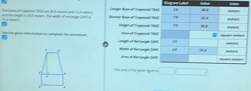 Diagram Catteti Value Units 
Longen Base of Tragezold TRA 
The dases of tase old TRAE are 36.8 meters and 15 4 meters. 
and the neight is 36 8 meters. The width of rectangle 24P5 is Shorter Base of Tragezoldi 18
5 4 meters
Height of Trapezold 181
Use the given information to complete the worksheet. Areai of Tragezotdi T8A 
Length of Rectangle 24P
Width of Rectangle 2AP

Area of Rectangle ZAP
The area of the given figure is □ □