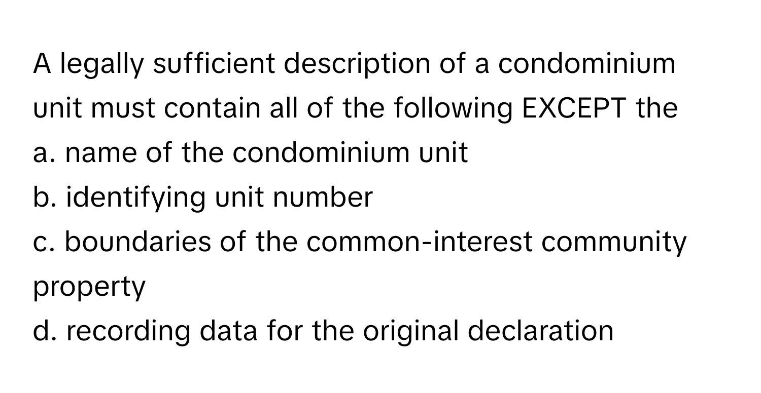 A legally sufficient description of a condominium unit must contain all of the following EXCEPT the
 
a. name of the condominium unit 
b. identifying unit number 
c. boundaries of the common-interest community property 
d. recording data for the original declaration