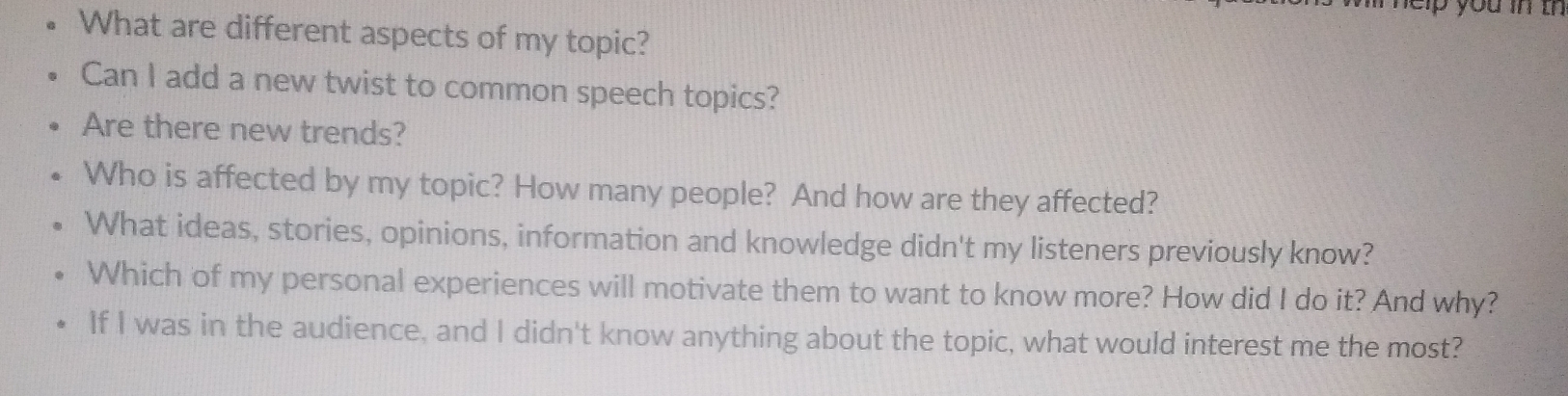 nelp you in th 
What are different aspects of my topic? 
Can I add a new twist to common speech topics? 
Are there new trends? 
Who is affected by my topic? How many people? And how are they affected? 
What ideas, stories, opinions, information and knowledge didn't my listeners previously know? 
Which of my personal experiences will motivate them to want to know more? How did I do it? And why? 
If I was in the audience, and I didn't know anything about the topic, what would interest me the most?