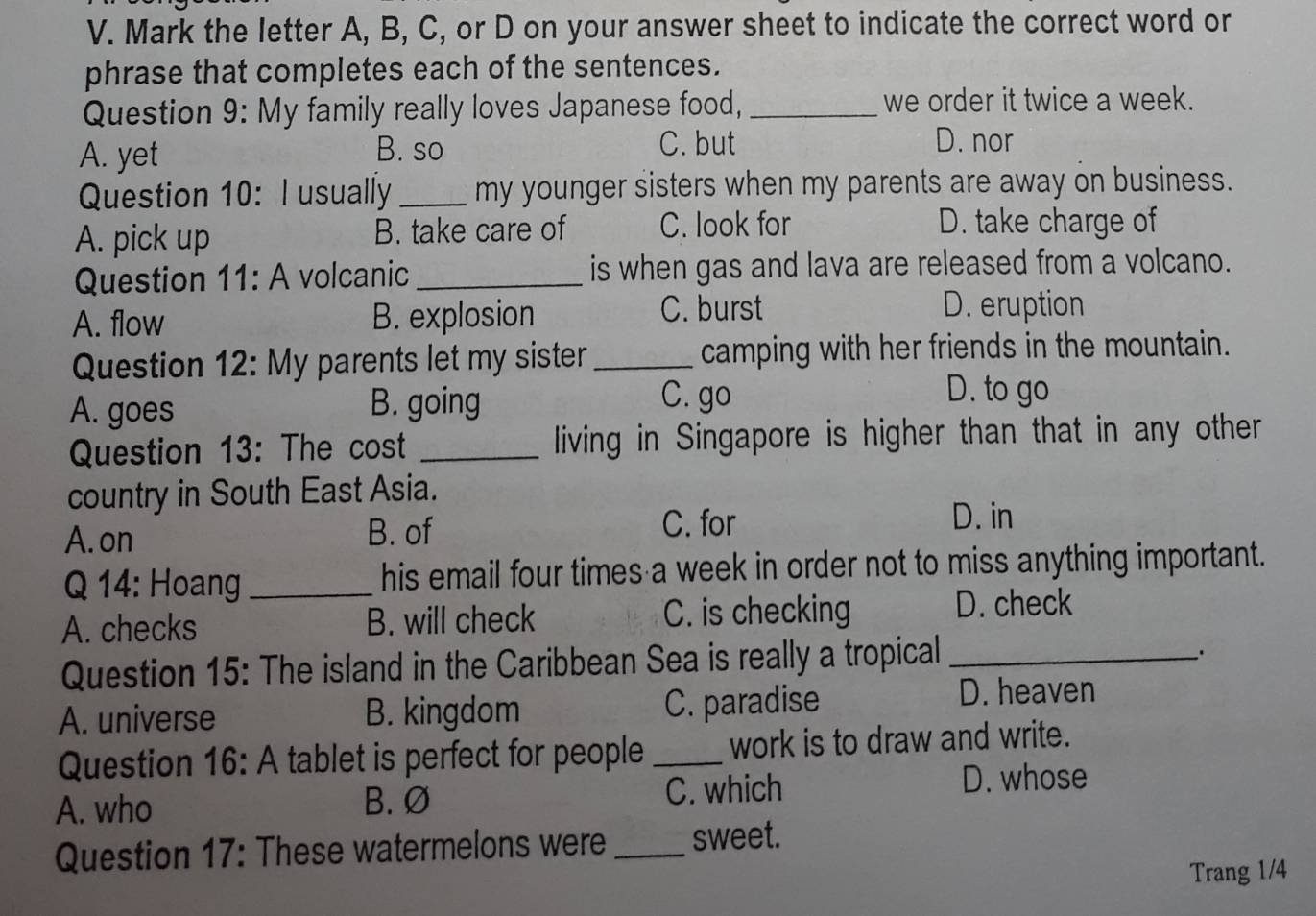 Mark the letter A, B, C, or D on your answer sheet to indicate the correct word or
phrase that completes each of the sentences.
Question 9: My family really loves Japanese food, _we order it twice a week.
A. yet B. so
C. but D. nor
Question 10: I usually _my younger sisters when my parents are away on business.
A. pick up B. take care of C. look for D. take charge of
Question 11: A volcanic _is when gas and lava are released from a volcano.
C. burst
A. flow B. explosion D. eruption
Question 12: My parents let my sister _camping with her friends in the mountain.
A. goes B. going
C. go D. to go
Question 13: The cost _living in Singapore is higher than that in any other
country in South East Asia.
A. on B. of
C. for D. in
Q 14: Hoang _his email four times a week in order not to miss anything important.
A. checks B. will check C. is checking
D. check
Question 15: The island in the Caribbean Sea is really a tropical_
A. universe B. kingdom C. paradise
D. heaven
Question 16:A tablet is perfect for people _work is to draw and write.
A. who B. Ø C. which
D. whose
Question 17: These watermelons were _sweet.
Trang 1/4