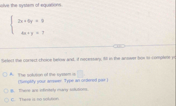 olve the system of equations.
beginarrayl 2x+6y=9 4x+y=7endarray.
Select the correct choice below and, if necessary, fill in the answer box to complete yo
A. The solution of the system is □. 
(Simplify your answer. Type an ordered pair.)
B. There are infinitely many solutions.
C. There is no solution