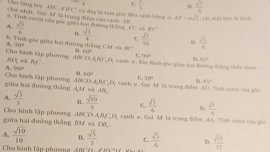 4
C.  2/5 
D.  sqrt(3)/6 
Cho lãng trụ ABC. A'B'C' có đáy là tam giác đều cạnh bằng α. AA'=asqrt(2) , các mặt bên là hình
chữ nhật. Gọi M là trung điểm của cạnh AB .
a. Tính cosin của góc giữa hai đường thắng A'C và B'C'
A.  sqrt(5)/6  C.  sqrt(5)/10 
B.  sqrt(3)/4 
D.  sqrt(3)/6 
b. Tính góc giữa hai đường thắng CM và BC''
A. 30° B. 60°
C. 90° D. 45°
Cho hình lập phương ABCD. A_1B_1C_1D_1 cạnh n . Xác định góc giữa hai đường thẳng chéo nhau
BD_1 và B_1C.
A. 90° B. 60° C. 30°
D. 45°
Cho hình lập phương ABCD. A_1B_1C_1D_1 cạnh α. Gọi M là trung điểm AD. Tính cosin của góc
giữa hai đường thẳng 4M và AB_1.
A.  sqrt(3)/5 
B.  sqrt(10)/5 
C.  sqrt(3)/6 
D.  sqrt(5)/6 
Cho hình lập phương ABCD. A_1B_1C_1D_1 cạnh a. Gọi M là trung điểm AA_1. Tính cosin của góc
giữa hai đường thắng BM và DB_1.
A.  sqrt(10)/10 
B.  sqrt(5)/5   sqrt(3)/6  D.  sqrt(15)/15 
C.
Cho hình lập phươn ABCD.A'B'C'D'