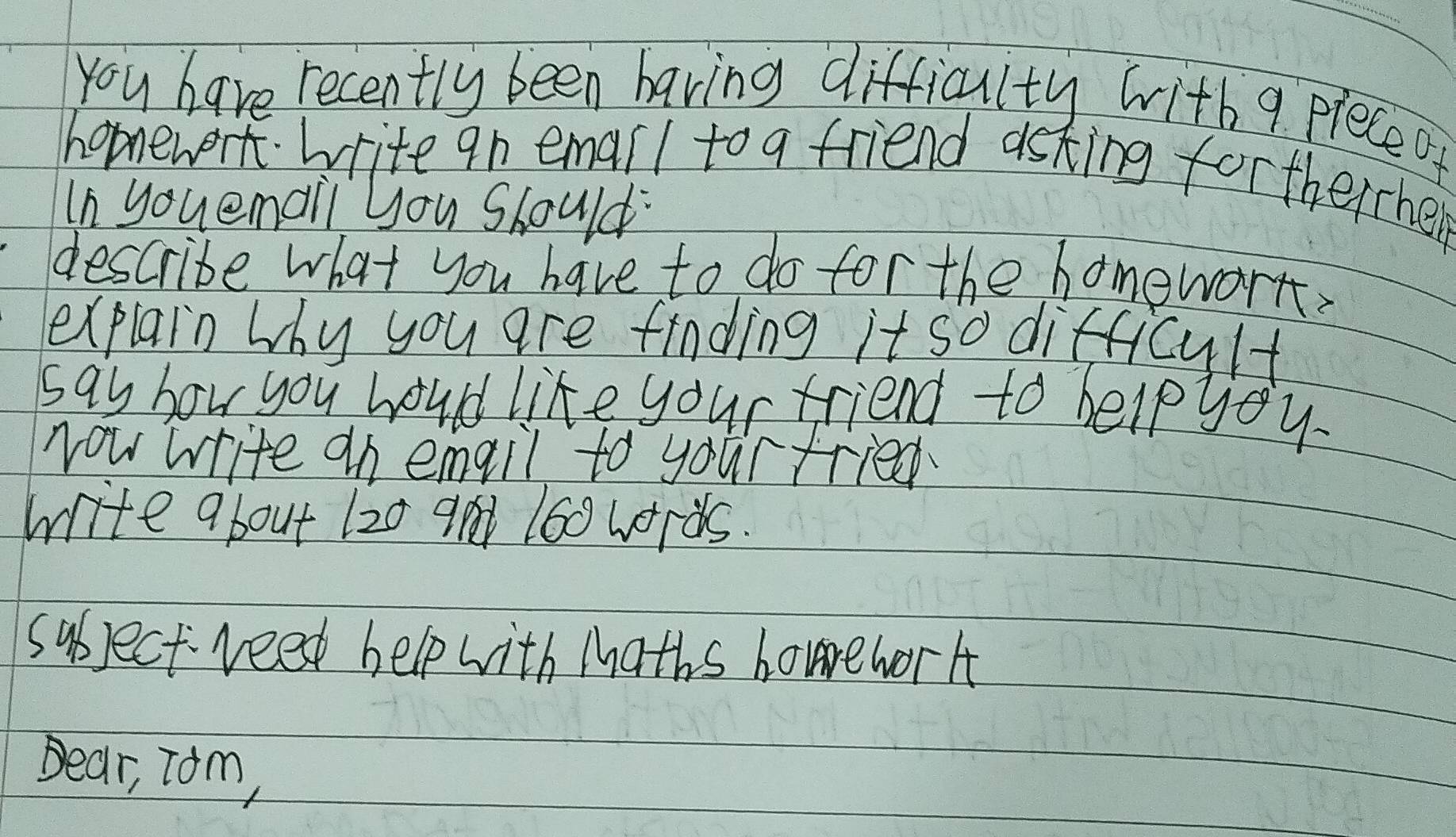 You have recently been having difficulty with 9 pleceo 
hopnework write an emarl to a friend asking fortherrhe 
In youemai you Should 
describe what you have to do for the homework. 
explain why you are finding it so difficult 
say how you hould like your friend to helpyou 
Now write an emqil to your tried 
write about 120 9 160 words. 
subject veet help with Maths homrework 
Dear, Tom,