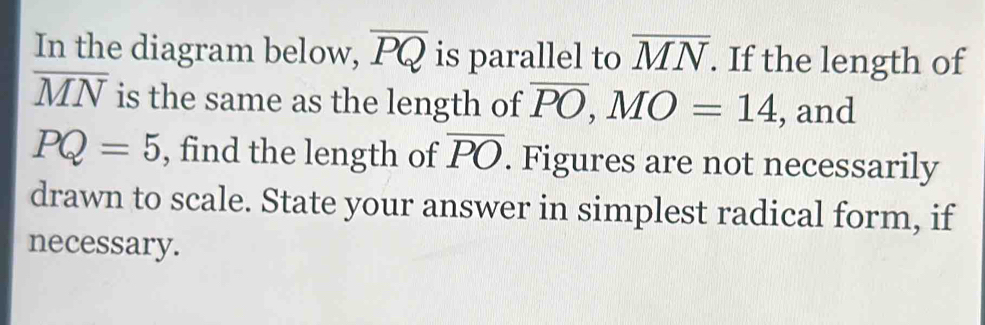 In the diagram below, overline PQ is parallel to overline MN. If the length of
overline MN is the same as the length of overline PO, MO=14 , and
PQ=5 , find the length of overline PO. Figures are not necessarily 
drawn to scale. State your answer in simplest radical form, if 
necessary.