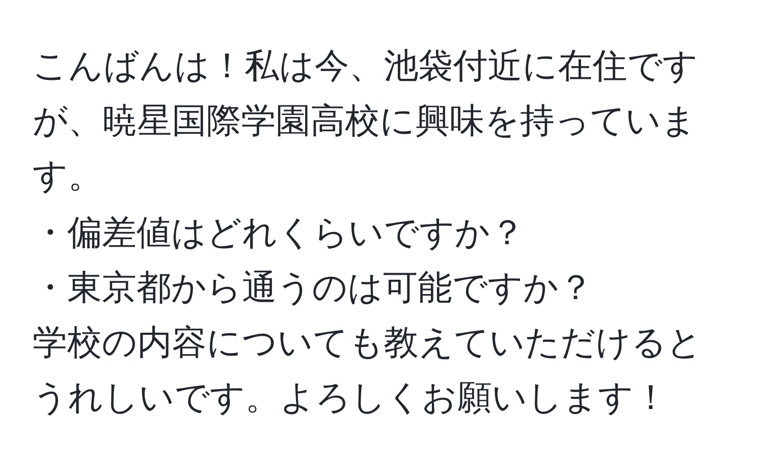 こんばんは！私は今、池袋付近に在住ですが、暁星国際学園高校に興味を持っています。  
・偏差値はどれくらいですか？  
・東京都から通うのは可能ですか？  
学校の内容についても教えていただけるとうれしいです。よろしくお願いします！