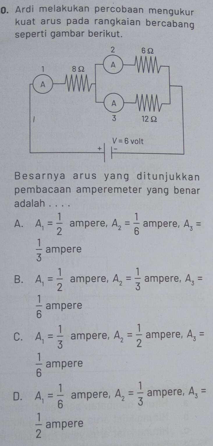 Ardi melakukan percobaan mengukur
kuat arus pada rangkaian bercabang
seperti gambar berikut.
Besarnya arus yang ditunjukkan
pembacaan amperemeter yang benar
adalah . . . .
A. A_1= 1/2  ampere, A_2= 1/6  ampere, A_3=
 1/3  ampere
B. A_1= 1/2  ampere, A_2= 1/3  ampere, A_3=
 1/6  ampere
C. A_1= 1/3  ampere, A_2= 1/2  ampere, A_3=
 1/6  ampere
D. A_1= 1/6  ampere, A_2= 1/3  ampere, A_3=
 1/2  ampere