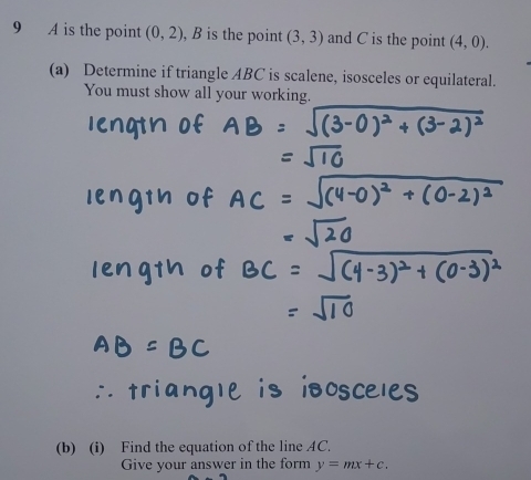 A is the point (0,2) , B is the point (3,3) and C is the point (4,0). 
(a) Determine if triangle ABC is scalene, isosceles or equilateral. 
You must show all your working. 
(b) (i) Find the equation of the line AC. 
Give your answer in the form y=mx+c.