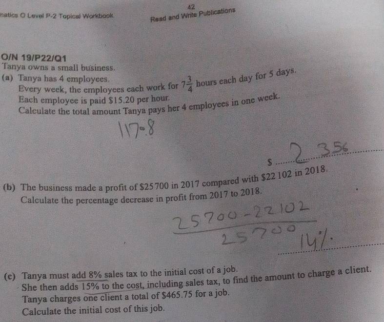 natics O Level P-2 Topical Workbook 
Read and Write Publications 42 
O/N 19/P22/Q1 
Tanya owns a small business. 
(a) Tanya has 4 employees. 
Every week, the employees each work for 7 3/4  hours each day for 5 days. 
Each employee is paid $15.20 per hour. 
Calculate the total amount Tanya pays her 4 employees in one week. 
_ $
(b) The business made a profit of $25700 in 2017 compared with $22 102 in 2018. 
Calculate the percentage decrease in profit from 2017 to 2018. 
(c) Tanya must add 8% sales tax to the initial cost of a job. 
She then adds 15% to the cost, including sales tax, to find the amount to charge a client. 
Tanya charges one client a total of $465.75 for a job. 
Calculate the initial cost of this job.