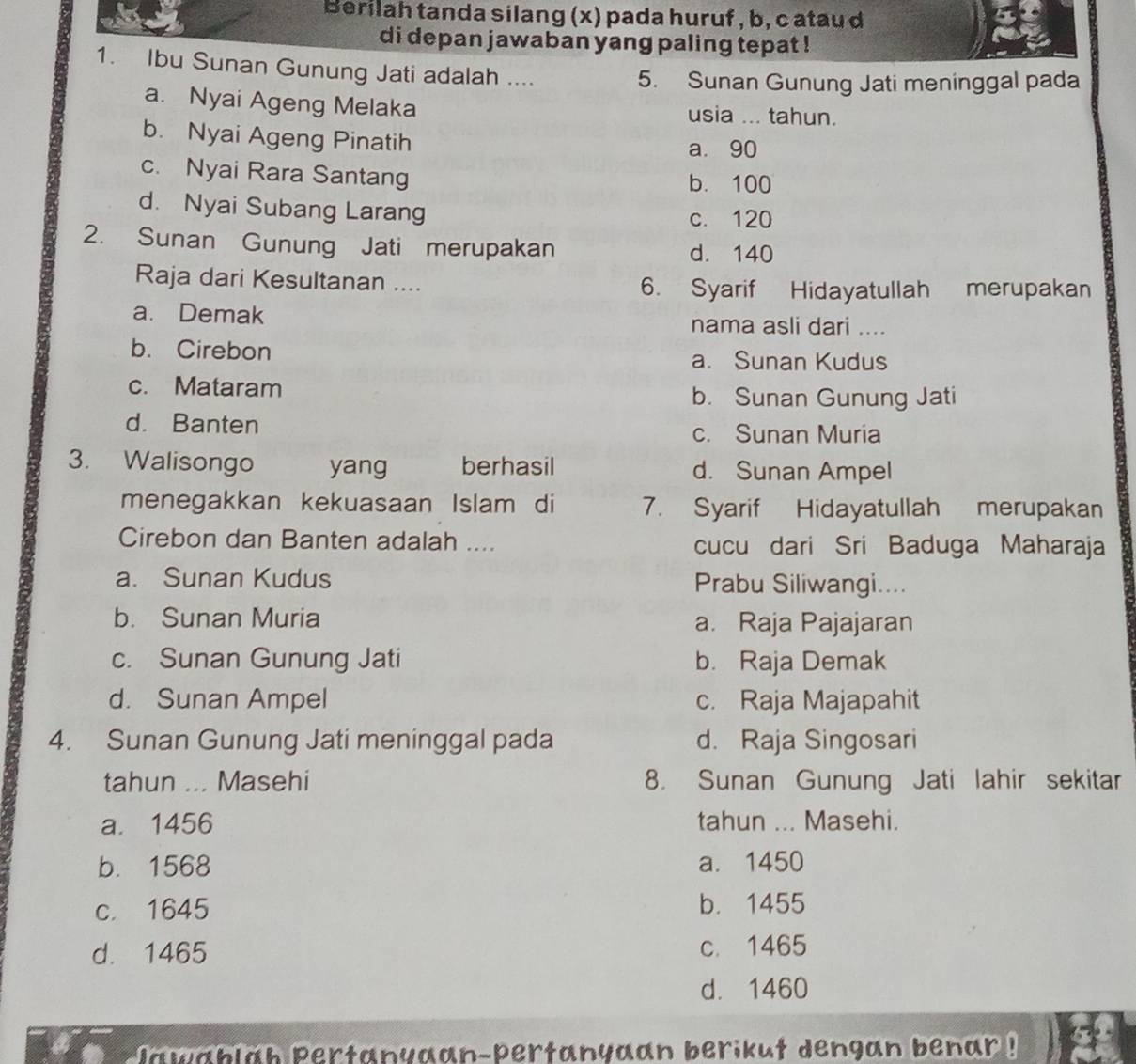 Berilah tanda silang (x) pada huruf , b, c atau d
di depan jawaban yang paling tepat !
1. Ibu Sunan Gunung Jati adalah ....
5. Sunan Gunung Jati meninggal pada
a. Nyai Ageng Melaka usia ... tahun.
b. Nyai Ageng Pinatih
a. 90
c. Nyai Rara Santang
b. 100
d. Nyai Subang Larang
c. 120
2. Sunan Gunung Jati merupakan d. 140
Raja dari Kesultanan .... 6. Syarif Hidayatullah merupakan
a. Demak nama asli dari ....
b. Cirebon a. Sunan Kudus
c. Mataram b. Sunan Gunung Jati
d. Banten
c. Sunan Muria
3. Walisongo yang berhasil d. Sunan Ampel
menegakkan kekuasaan Islam di 7. Syarif Hidayatullah merupakan
Cirebon dan Banten adalah .... cucu dari Sri Baduga Maharaja
a. Sunan Kudus Prabu Siliwangi....
b. Sunan Muria a. Raja Pajajaran
c. Sunan Gunung Jati b. Raja Demak
d. Sunan Ampel c. Raja Majapahit
4. Sunan Gunung Jati meninggal pada d. Raja Singosari
tahun ... Masehi 8. Sunan Gunung Jati lahir sekitar
a. 1456 tahun ... Masehi.
b. 1568 a. 1450
c. 1645 b. 1455
d. 1465 c. 1465
d. 1460
lawablah Pertanyaan-pertanyaan berikut dengan benar !