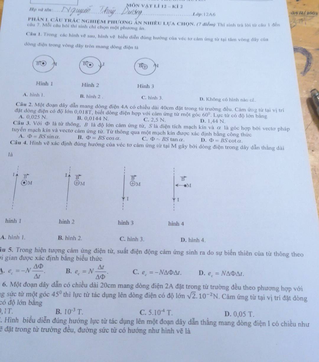 Môn Vật lí 12 - kí 2
Họ và tên:.. Lớp:12A6 ä4 121 200 3
PHÁN L CÂu TRÁC NGHIệM PHươNG ẤN NHIÊU LựA CHọN. (7 điểm) Thí sinh trá lời từ câu 1 đến
câu 7. Mỗi câu hỏi thí sinh chỉ chọn một phương án.
Câu I. Trong các hình vẽ sau, hình vẽ biểu diễn đúng hướng của véc tơ cảm ứng từ tại tâm vòng dây của
đòng điện trong vòng đây tròn mang dòng điện là
'B
B I
N
Hinh 1 Hình 2 Hinh 3
A. hình 1. B. hình 2 . C. hình 3. D. Không có hình nào cả.
Cầu 2. Một đoạn dây dẫn mang dòng điện 4A có chiều dài 40cm đặt trong từ trường đều. Cảm ứng từ tại vị trí
đặt dòng điện có độ lớn 0,018T, biết dòng điện hợp với cảm ứng từ một góc 60°. Lực từ có độ lớn bảng
A. 0,025 N. B. 0,0144 N. C. 2,5 N. D. 1,44 N.
Cầu 3. Với Φ là từ thông, B là độ lớn cảm ứng từ, S là diện tích mạch kín và ơ là góc hợp bởi vectơ pháp
tuyển mạch kín và vectơ cảm ứng từ. Từ thông qua một mạch kín được xác định bằng công thức
A. Phi =BSsin alpha . B. Phi =BScos alpha . C. Phi =BStan alpha D. Phi =BS c. ot a.
Câu 4. Hình vẽ xác định đúng hướng của véc tơ cảm ứng từ tại M gây bởi dòng điện trong dây dẫn thẳng dài
là
1 vector B
)M
M
I
I
hình 1 hình 2 hình 3 hinh 4
A. hình 1. B. hình 2. C. hình 3. D. hình 4.
Su 5. Trong hiện tượng cảm ứng điện từ, suất điện động cảm ứng sinh ra do sự biến thiên của từ thông theo
vi gian được xác định bằng biểu thức
A. e_c=-N Delta Phi /△ t . B. e_c=N △ t/△ Phi  . C. e_c=-N△ Phi △ t. D. e_c=N△ Phi △ t.
6. Một đoạn dây dẫn có chiều dài 20cm mang dòng điện 2A đặt trong từ trường đều theo phương hợp với
g sức từ một góc 45° thì lực từ tác dụng lên dòng điện có độ lớn sqrt(2).10^(-2)N. Cảm ứng từ tại vị trí đặt dòng
có độ lớn bằng
0,1T. B. 10^(-3)T. C. 5.10^(-4)T. D. 0,05 T.
T. Hình biểu diễn đúng hướng lực từ tác dụng lên một đoạn dây dẫn thẳng mang dòng điện I có chiều như
đẽ đặt trong từ trường đều, đường sức từ có hướng như hình vẽ là