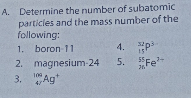 Determine the number of subatomic 
particles and the mass number of the 
following: 
1. boron -11 4. _(15)^(32)P^(3-)
2. magnesium-24 5. _(26)^(55)Fe^(2+)
3. _(47)^(109)Ag^+