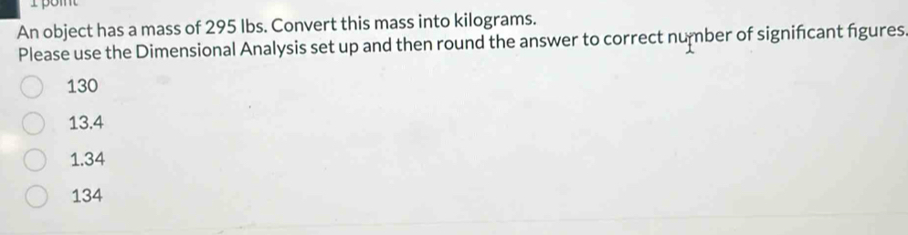 An object has a mass of 295 Ibs. Convert this mass into kilograms.
Please use the Dimensional Analysis set up and then round the answer to correct number of significant figures
130
13.4
1.34
134