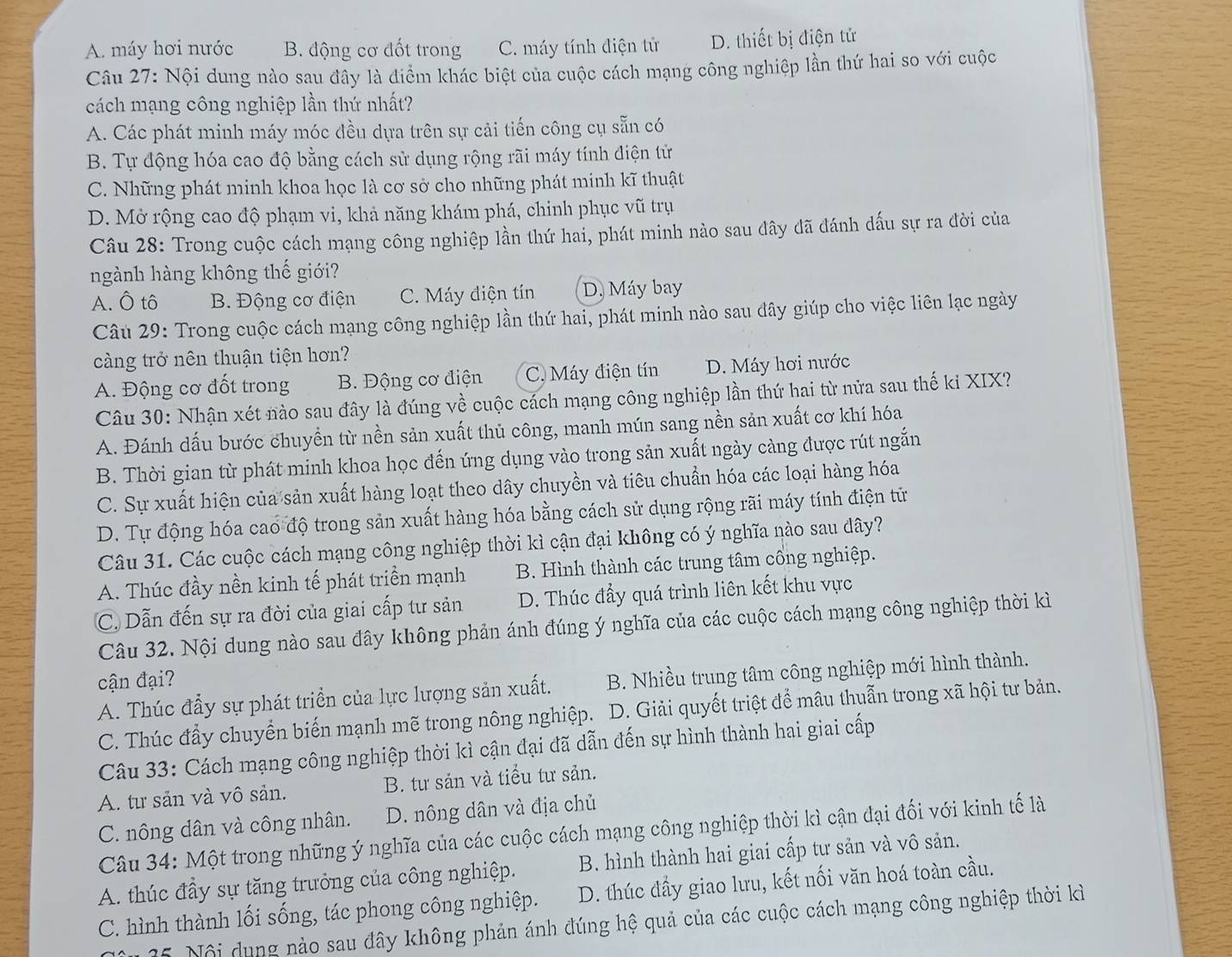 A. máy hơi nước B. động cơ đốt trong C. máy tính điện tử D. thiết bị điện tử
Câu 27: Nội dung nào sau đây là điểm khác biệt của cuộc cách mạng công nghiệp lần thứ hai so với cuộc
cách mạng công nghiệp lần thứ nhất?
A. Các phát minh máy móc đều dựa trên sự cải tiến công cụ sẵn có
B. Tự động hóa cao độ bằng cách sử dụng rộng rãi máy tính điện tử
C. Những phát minh khoa học là cơ sở cho những phát minh kĩ thuật
D. Mở rộng cao độ phạm vi, khả năng khám phá, chinh phục vũ trụ
Câu 28: Trong cuộc cách mạng công nghiệp lần thứ hai, phát minh nào sau đây đã đánh dấu sự ra đời của
ngành hàng không thế giới?
A. Ô tô B. Động cơ điện C. Máy điện tín D. Máy bay
Câu 29: Trong cuộc cách mạng công nghiệp lần thứ hai, phát minh nào sau đây giúp cho việc liên lạc ngày
càng trở nên thuận tiện hơn?
A. Động cơ đốt trong B. Động cơ điện C. Máy điện tín D. Máy hơi nước
Câu 30: Nhận xét nào sau đây là đúng về cuộc cách mạng công nghiệp lần thứ hai từ nửa sau thế ki XIX?
A. Đánh dấu bước chuyển từ nền sản xuất thủ công, manh mún sang nền sản xuất cơ khí hóa
B. Thời gian từ phát minh khoa học đến ứng dụng vào trong sản xuất ngày càng được rút ngắn
C. Sự xuất hiện của sản xuất hàng loạt theo dây chuyền và tiêu chuẩn hóa các loại hàng hóa
D. Tự động hóa cao độ trong sản xuất hàng hóa bằng cách sử dụng rộng rãi máy tính điện tử
Câu 31. Các cuộc cách mạng công nghiệp thời kì cận đại không có ý nghĩa nào sau dây?
A. Thúc đầy nền kinh tế phát triền mạnh B. Hình thành các trung tâm cổng nghiệp.
C. Dẫn đến sự ra đời của giai cấp tư sản D. Thúc đầy quá trình liên kết khu vực
Câu 32. Nội dung nào sau đây không phản ánh đúng ý nghĩa của các cuộc cách mạng công nghiệp thời kì
cận đại?
A. Thúc đầy sự phát triển của lực lượng sản xuất. B. Nhiều trung tâm công nghiệp mới hình thành.
C. Thúc đầy chuyển biến mạnh mẽ trong nông nghiệp. D. Giải quyết triệt để mâu thuẫn trong xã hội tư bản.
Câu 33: Cách mạng công nghiệp thời kì cận đại đã dẫn đến sự hình thành hai giai cấp
A. tư sản và vô sản. B. tư sản và tiểu tư sản.
C. nông dân và công nhân. D. nông dân và địa chủ
Câu 34: Một trong những ý nghĩa của các cuộc cách mạng công nghiệp thời kì cận đại đối với kinh tế là
A. thúc đầy sự tăng trưởng của công nghiệp. B. hình thành hai giai cấp tư sản và vô sản.
C. hình thành lối sống, tác phong công nghiệp. D. thúc đầy giao lưu, kết nối văn hoá toàn cầu.
15. Nội dung nào sau đây không phản ánh đúng hệ quả của các cuộc cách mạng công nghiệp thời kì