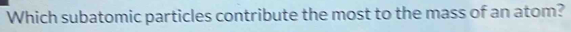 Which subatomic particles contribute the most to the mass of an atom?