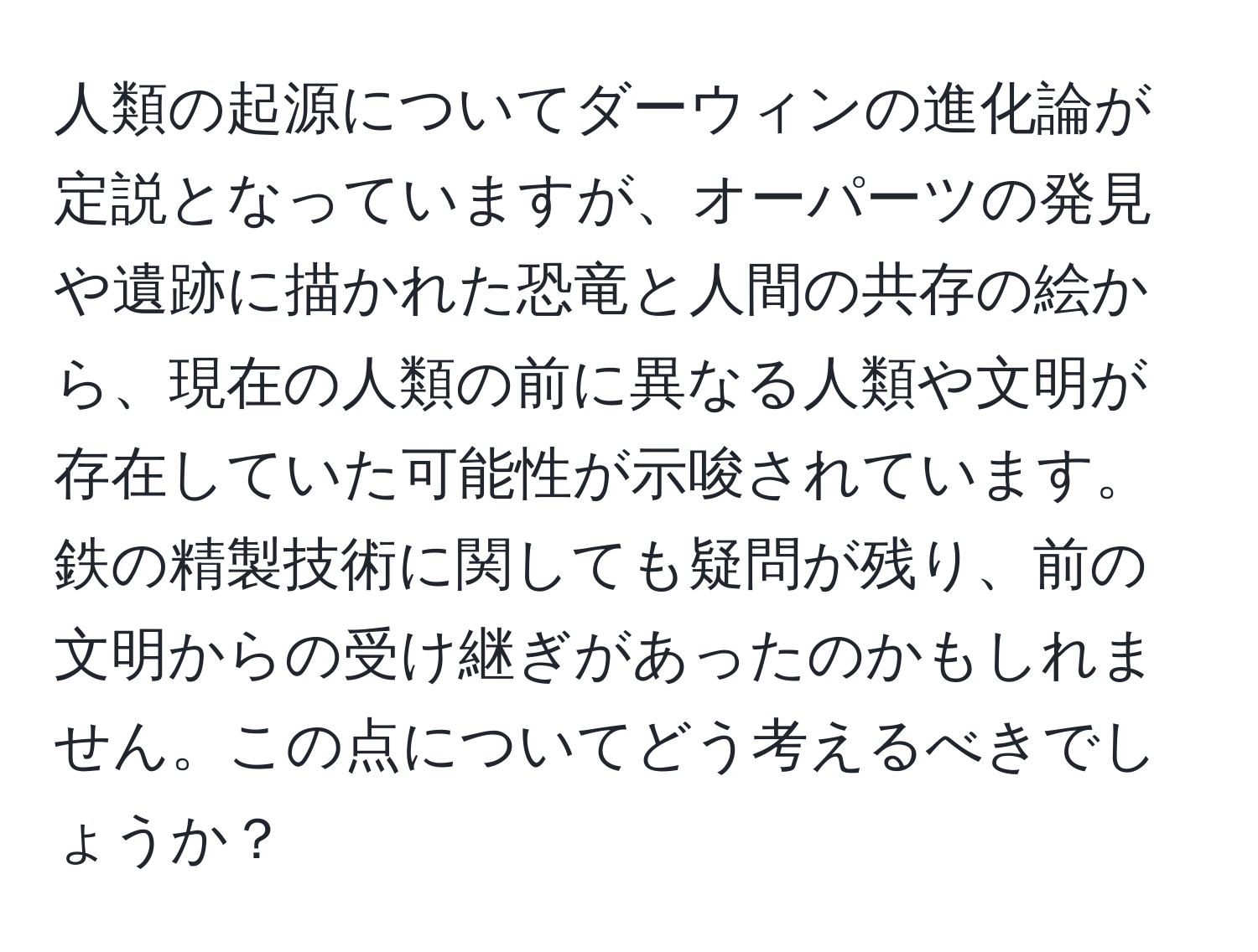 人類の起源についてダーウィンの進化論が定説となっていますが、オーパーツの発見や遺跡に描かれた恐竜と人間の共存の絵から、現在の人類の前に異なる人類や文明が存在していた可能性が示唆されています。鉄の精製技術に関しても疑問が残り、前の文明からの受け継ぎがあったのかもしれません。この点についてどう考えるべきでしょうか？