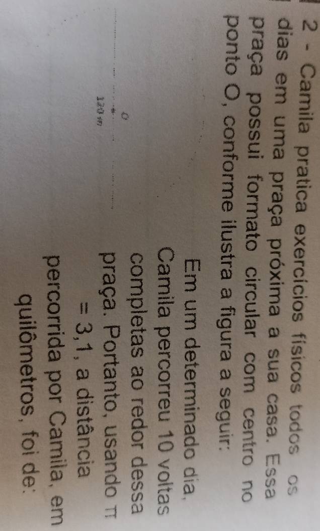 Camila pratica exercícios físicos todos os 
dias em uma praça próxima a sua casa. Essa 
praça possui formato circular com centro no 
ponto O, conforme ilustra a figura a seguir: 
Em um determinado dia, 
Camila percorreu 10 voltas 
completas ao redor dessa 
praça. Portanto, usando π
=3,1 , a distância 
percorrida por Camila, em 
quilômetros, foi de: