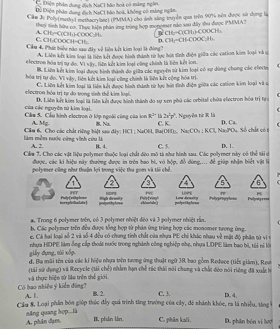 C. Điện phân dung dịch NaCl bão hoà có màng ngăn.
Dỗ Điện phân dung dịch NaCl bão hoà, không có màng ngăn.
Câu 3: Poly(methyl methacrylate) (PMMA) cho ảnh sáng truyền qua trên 90% nên được sử dụng là
thuỹ tinh hữu cơ. Thực hiện phản ứng trùng hợp monomer nào sau đây thu được PMMA?
B CH_2=C(CH_3)-COOCH_3.
A. CH_2=C(CH_3)-COOC_2H_5. D.
C. CH_3COOCH=CH_2. CH_2=CH-COOC_2H_5.
Câu 4. Phát biểu nào sau đây về liên kết kim loại là đúng?
A. Liên kết kim loại là liên kết được hình thành từ lực hút tình điện giữa các cation kim loại và c
electron hóa trị tự do. Vì vậy, liên kết kim loại cũng chính là liên kết ion.
B. Liên kết kim loại được hình thành do giữa các nguyên tử kim loại có sự dùng chung các electr (
hóa trị tự do. Vì vậy, liên kết kim loại cũng chính là liên kết cộng hóa trị.
C. Liên kết kim loại là liên kết được hình thành từ lực hút tĩnh điện giữa các cation kim loại và c
electron hóa trị tự do trong tinh thể kim loại.
C
D. Liên kết kim loại là liên kết được hình thành do sự xen phủ các orbital chứa electron hóa trị tự 
của các nguyên tử kim loại.
(
Cầu 5. Cầu hình electron ở lớp ngoài cùng của ion R^(2+) là 2s^2p^6.  Nguyên tử R là
A. Mg. B. Na. C. K. D. Ca.
(
Câu 6. Cho các chất riêng biệt sau đây: HCl ; NaOH. Ba(OH)_2. Na_2CO_3;KCl,Na_3PO_4. Số chất có t
làm mềm nước cứng vĩnh cửu là
A. 2. B. 4. C. 5. D. 1.
Câu 7. Cho các vật liệu polymer thuộc loại chất dẻo mô tả như hình sau. Các polymer này có thể tái d
được, các kí hiệu này thường được in trên bao bì, vỏ hộp, đồ dùng,... để giúp nhận biết vật lĩ
polymer cũng như thuận lợi trong việc thu gom và tái chế.
P
1
2
4
5
6 C
PET HDPE PVC LDPE PP PS
Poly(ethylene High density Poly(vinyl Low density Polypropylene Polystyrem
terephthalate) polyethylene chloride) polyethylene
a. Trong 6 polymer trên, có 3 polymer nhiệt dẻo và 3 polymer nhiệt rắn.
r
b. Các polymer trên đều được tổng hợp từ phản ứng trùng hợp các monomer tương ứng.
c. Cả hai loại số 2 và số 4 đều có chung tính chất của nhựa PE chi khác nhau về mật độ phân tử vì và
nhựa HDPE làm ống cấp thoát nước trong nghành công nghiệp nhẹ, nhựa LDPE làm bao bì, túi nì lớ
giấy đựng, túi xốp.
d. Ba mũi tên của các kí hiệu nhựa trên tương ứng thuật ngữ 3R bao gồm Reduce (tiết giảm), Reus
(tái sử dụng) và Recycle (tái chế) nhằm hạn chế rác thải nói chung và chất dẻo nói riêng đã xuất hì
và thực hiện từ lâu trên thế giới.
Có bao nhiêu ý kiến đúng?
A. 1. B. 2. C. 3. D. 4.
Câu 8. Loại phân bón giúp thúc đầy quá trình tăng trường của cây, đẻ nhánh khỏe, ra lá nhiều, tăng k
năng quang hợp...là
A. phân đạm. B. phân lân. C. phân kali. D. phân bón vi lượ