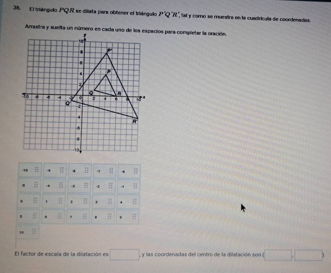 El triángulo PQR se dilata para obtener el triángulo P'Q'R' , tal y como se muestra en la cuadrícula de coordenadas. 
Arrastra y suelta un número en cada uno de los espacios para completar la oración.
-10 -9 -B -7 -0
-5 -4 -3 -2 -1
0 1 2 3 4 x°
5 ::1 。 7 B  1/2  9 frac beginarrayr 4 * 2endarray 
10 
El factor de escala de la dilatación es □ , y las coordenadas del centro de la dilatación son (□ ,□ )