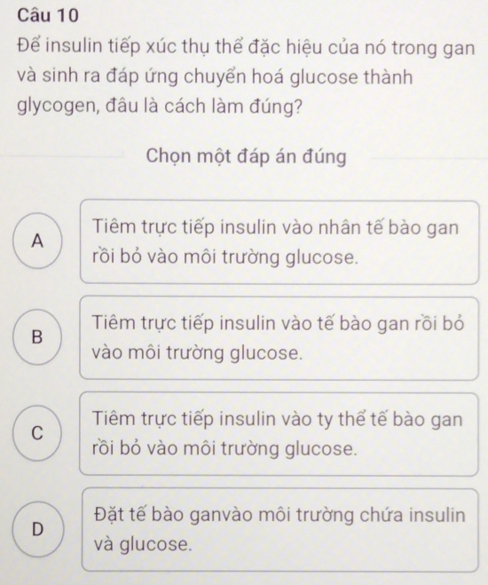 Để insulin tiếp xúc thụ thể đặc hiệu của nó trong gan
và sinh ra đáp ứng chuyển hoá glucose thành
glycogen, đâu là cách làm đúng?
Chọn một đáp án đúng
Tiêm trực tiếp insulin vào nhân tế bào gan
A
rồi bỏ vào môi trường glucose.
B Tiêm trực tiếp insulin vào tế bào gan rồi bỏ
vào môi trường glucose.
C Tiêm trực tiếp insulin vào ty thể tế bào gan
rồi bỏ vào môi trường glucose.
D Đặt tế bào ganvào môi trường chứa insulin
và glucose.