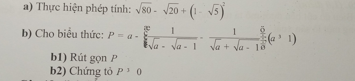 Thực hiện phép tính: sqrt(80)-sqrt(20)+(1-sqrt(5))^2
b) Cho biểu thức: P=a- x/sqrt[6](a)-sqrt(a-1) - 1/sqrt(a)+sqrt(a-1) (a^31)
b1) Rút gọn P
b2) Chứng tỏ P^30