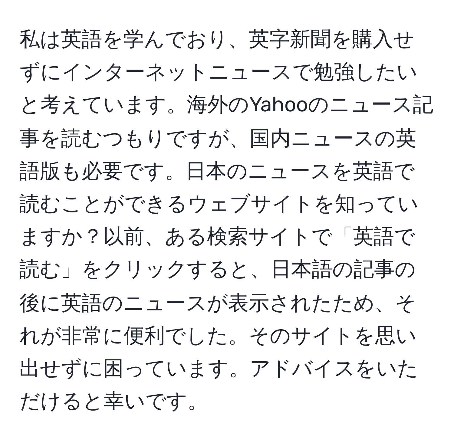 私は英語を学んでおり、英字新聞を購入せずにインターネットニュースで勉強したいと考えています。海外のYahooのニュース記事を読むつもりですが、国内ニュースの英語版も必要です。日本のニュースを英語で読むことができるウェブサイトを知っていますか？以前、ある検索サイトで「英語で読む」をクリックすると、日本語の記事の後に英語のニュースが表示されたため、それが非常に便利でした。そのサイトを思い出せずに困っています。アドバイスをいただけると幸いです。