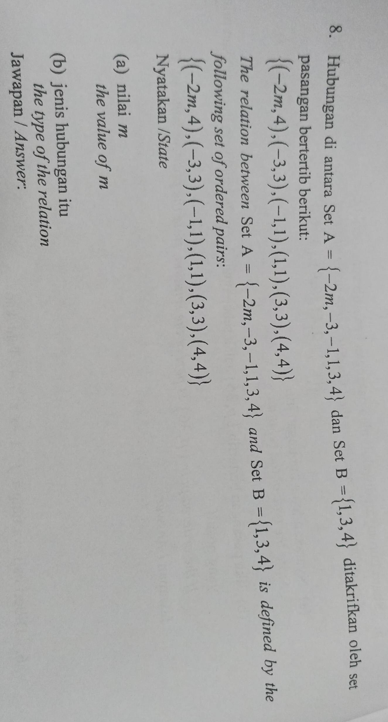 Hubungan di antara Set A= -2m,-3,-1,1,3,4 dan Set B= 1,3,4 ditakrifkan oleh set 
pasangan bertertib berikut:
 (-2m,4),(-3,3),(-1,1),(1,1),(3,3),(4,4)
The relation between Set A= -2m,-3,-1,1,3,4 and Set B= 1,3,4 is defined by the 
following set of ordered pairs:
 (-2m,4),(-3,3),(-1,1),(1,1),(3,3),(4,4)
Nyatakan /State 
(a) nilai m
the value of m
(b) jenis hubungan itu 
the type of the relation 
Jawapan / Answer: