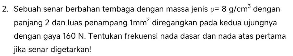 Sebuah senar berbahan tembaga dengan massa jenis rho =8g/cm^3 dengan 
panjang 2 dan luas penampang 1mm^2 diregangkan pada kedua ujungnya 
dengan gaya 160 N. Tentukan frekuensi nada dasar dan nada atas pertama 
jika senar digetarkan!