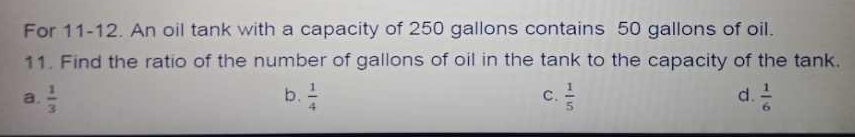 For 11-12. An oil tank with a capacity of 250 gallons contains 50 gallons of oil.
11. Find the ratio of the number of gallons of oil in the tank to the capacity of the tank.
a.  1/3  b.  1/4  C.  1/5  d.  1/6 