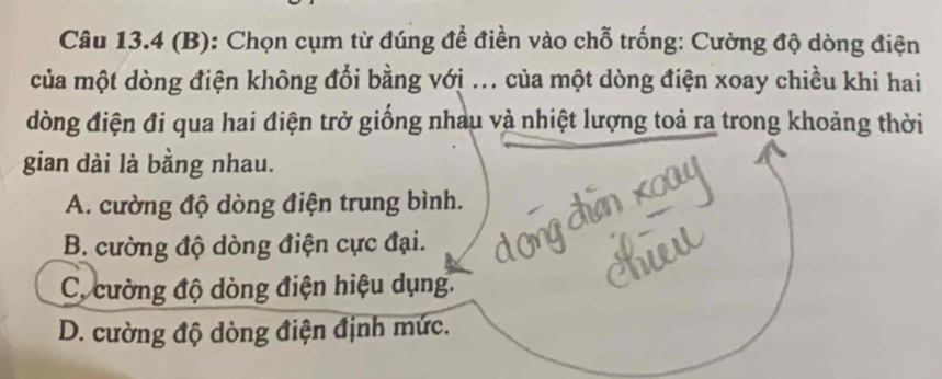 Chọn cụm từ đúng để điền vào chỗ trống: Cường độ dòng điện
của một dòng điện không đổi bằng với ... của một dòng điện xoay chiều khi hai
đòng điện đi qua hai điện trở giống nhau và nhiệt lượng toả ra trong khoảng thời
gian dài là bằng nhau.
A. cường độ dòng điện trung bình.
B. cường độ dòng điện cực đại.
C. cường độ dòng điện hiệu dụng.
D. cường độ dòng điện định mức.