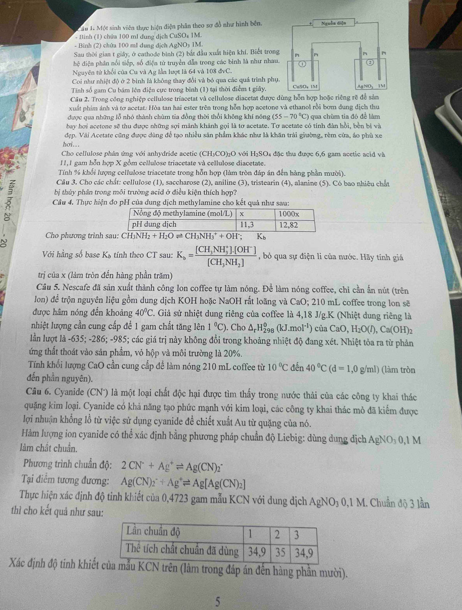 Một sinh viên thực hiện diện phân theo sơ đồ như hình bên.
- Bình (1) chứa 100 ml dung dịch CuSO₄ 1M.
- Bình (2) chứa 100 ml dung dịch AgNO₃ 1M.
Sau thời gian t giây, ở cathode bình (2) bắt đầu xuất hiện khí. Biết trong
hệ điện phân nối tiếp, số điện tử truyền dẫn trong các bình là như nhau
Nguyên tử khối của Cu và Ag lần lượt là 64 và 108 đvC.
Coi như nhiệt độ ở 2 bình là không thay đổi và bỏ qua các quả trình phụ
Tính số gam Cu bám lên điện cực trong bình (1) tại thời điểm t giây.
Câu 2. Trong công nghiệp cellulose triacetat và cellulose diacetat được dùng hỗn hợp hoặc riêng rẽ để sản
xuất phim ảnh và tơ acetat. Hòa tan hai ester trên trong hỗn hợp acetone và ethanol rồi bơm dung dịch thu
được qua những lỗ nhỏ thành chùm tia đồng thời thổi không khí nóng (55-70°C :) qua chùm tia đó để làm
bay hơi acetone sẽ thu được những sợi mảnh khảnh gọi là tơ acetate. Tơ acetate có tính đàn hồi, bền bi và
đẹp. Vải Acetate cũng được dùng đề tạo nhiều sản phẩm khác như là khăn trải giường, rèm cửa, áo phủ xe
hơi...
Cho cellulose phản ứng với anhydride acetic (CH₃CO)₂O với H₂SO₄ đặc thu được 6,6 gam acetic acid và
11,1 gam hỗn hợp X gồm cellulose triacetate và cellulose diacetate.
Tính % khổi lượng cellulose triacetate trong hỗn hợp (làm tròn đáp án đến hàng phần mười).
Câu 3. Cho các chất: cellulose (1), saccharose (2), aniline (3), tristearin (4), alanine (5). Có bao nhiêu chất
bị thủy phân trong môi trường acid ở điều kiện thích hợp?
z Câu 4. Thực hiện đo pH của dung dịch methylamine cho kết quả như sau:
N Cho phương trình sau: CH₃NH₂ H_2+H_2Oleftharpoons CH_3NH_3^(++OH^-);K_b
Với hằng số base Kú tính theo CT sau: K_b=frac [CH_3NH_3^(+].[OH^-)][CH_3NH_2] , bỏ qua sự điện li của nước. Hãy tính giá
trị của x (làm tròn đến hàng phần trăm)
Câu 5. Nescafe đã sản xuất thành công lon coffee tự làm nóng. Để làm nóng coffee, chỉ cần ấn nút (trên
lon) để trộn nguyên liệu gồm dung dịch KOH hoặc NaOH rất loãng và CaO; 210 mL coffee trong lon sẽ
được hâm nóng đến khoảng 40°C. Giả sử nhiệt dung riêng của coffee là 4,18 J/g.K (Nhiệt dung riêng là
nhiệt lượng cần cung cấp để 1 gam chất tăng lên 1°C) ). Cho △ _rH_(298)^0(kJ.mol^(-1)) của CaO,H_2O(I),Ca(OH)_2
lần lượt là -635; -286; -985; các giá trị này không đồi trong khoảng nhiệt độ đang xét. Nhiệt tỏa ra từ phản
ứng thất thoát vào sản phẩm, vỏ hộp và môi trường là 20%.
Tính khối lượng CaO cần cung cấp để làm nóng 210 mL coffee từ 10°C đến 40°C(d=1,0g/ml) (làm tròn
đến phần nguyên).
Câu 6. Cyanide (CN*) là một loại chất độc hại được tìm thấy trong nước thải của các công ty khai thác
quặng kim loại. Cyanide có khả năng tạo phức mạnh với kim loại, các công ty khai thác mỏ đã kiểm được
lợi nhuận khổng lồ từ việc sử dụng cyanide đề chiết xuất Au từ quặng của nó.
Hàm lượng ion cyanide có thể xác định bằng phương pháp chuẩn độ Liebig: dùng dung dịch AgNO_30,1M
làm chất chuẩn.
Phương trình chuẩn độ: 2CN^-+Ag^+leftharpoons Ag(CN)_2
Tại điểm tương đương: Ag(CN)_2^(-+Ag^+)leftharpoons Ag[Ag(CN)_2]
Thực hiện xác định độ tinh khiết của 0,4723 gam mẫu KCN với dung dịch AgNO_30,1M M. Chuẩn độ 3 lần
thì cho kết quả như sau:
Xác định độ tinh khiếtên (làm trong đáp án đến hàng phần mười).
5