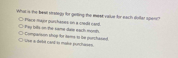 What is the best strategy for getting the most value for each dollar spent?
Place major purchases on a credit card.
Pay bills on the same date each month.
Comparison shop for items to be purchased.
Use a debit card to make purchases.