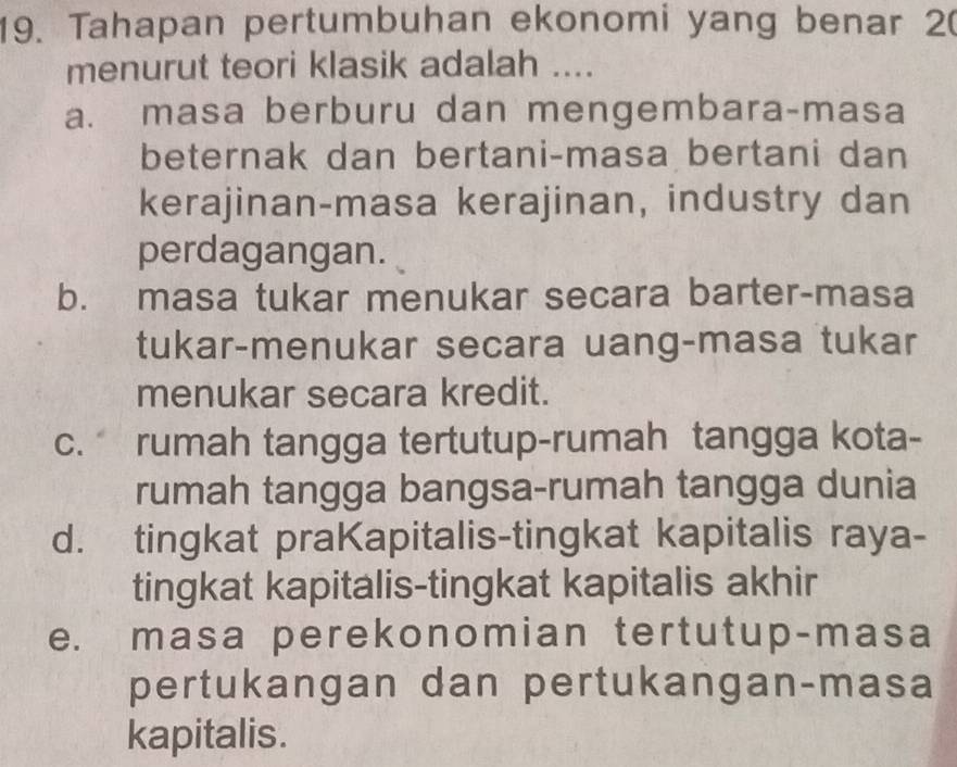 Tahapan pertumbuhan ekonomi yang benar 20
menurut teori klasik adalah ....
a. masa berburu dan mengembara-masa
beternak dan bertani-masa bertani dan
kerajinan-masa kerajinan, industry dan
perdagangan.
b. masa tukar menukar secara barter-masa
tukar-menukar secara uang-masa tukar
menukar secara kredit.
c. rumah tangga tertutup-rumah tangga kota-
rumah tangga bangsa-rumah tangga dunia
d. tingkat praKapitalis-tingkat kapitalis raya-
tingkat kapitalis-tingkat kapitalis akhir
e. masa perekonomian tertutup-masa
pertukangan dan pertukangan-masa
kapitalis.