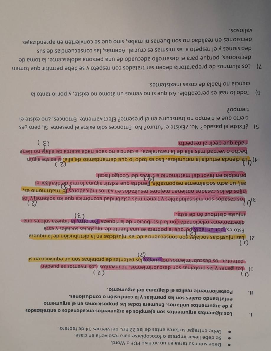 Debe subir su tarea en un archivo PDF o Word.
Se debe llevar impresa o fotocopiarse para resolverla en clase.
Debe entregar su tarea antes de las 22 hrs. del viernes 14 de febrero.
1. Los siguientes argumentos son ejemplos de argumentos encadenados o entrelazados
y de argumentos unitarios. Enumera todas las proposiciones en el argumento
enfatizando cuales son las premisas y la conclusión o conclusiones.
Ⅱ. Posteriormente realiza el diagrama del argumento.
1
(2)
1) Los genes y las proteínas son descubrimientos, no inventos. Los inventos se pueden
patentar, los descubrimientos no. Luego, las patentes de proteínas son un equívoco en sí.
(3)
 
2) ` Las injusticias sociales son consecuencia de las injusticias en la distribución de la riqueza.
Esto es, por un lado, porque la pobreza es una fuente de injusticias sociales y está
directamente relacionada con la distribución de la riqueza. Por otro, la riqueza solo es una
injusta distribución de esta.
3)' Los casados son más saludables y tienen más estabilidad económica que los solteros y los
hijos de los casados obtienen mejores resultados en varios indicadores. El matrimonio es,
así, un acto socialmente responsable. Tendría que existir alguna forma de divulgar el
principio en favor del matrimonio a través del Código fiscal.
(2 )
4)   La ciencia estudia la naturaleza. Eso es todo lo que demandamos de ella. si existe algún
hecho o verdad más allá de la naturaleza, la ciencia no sabe nada acerca de ellaly no tiene
nada que decir al respecto. C )
5) ¿Existe el pasado? No. ¿Existe el futuro? No. Entonces sólo existe el presente. Sí, pero ¿es
cierto que el tiempo no transcurre en el presente? Efectivamente. Entonces, ¿no existe el
tiempo?
6) Todo lo real es perceptible. Así que si no vemos un átomo no existe, y por lo tanto la
ciencia no habla de cosas inexistentes.
7) Los alumnos de preparatoria deben ser tratados con respeto y se debe permitir que tomen
decisiones, porque para el desarrollo adecuado de una persona adolescente, la toma de
decisiones y el respeto a las mismas es crucial. Además, las consecuencias de sus
decisiones en realidad no son buenas ni malas, sino que se convierten en aprendizajes
valiosos.