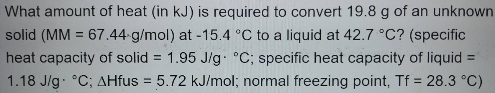 What amount of heat (in kJ) is required to convert 19.8 g of an unknown 
solid (MM=67.44· g/mol) at -15.4°C to a liquid at 42.7°C ? (specific 
heat capacity of solid =1.95J/g·°C; specific heat capacity of liquid =
1.18J/g·°C; △ Hfus=5.72kJ/mol; normal freezing point, Tf=28.3°C)