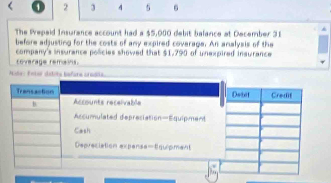 2 3 A 5 6 
The Prepaid Insurance account had a $5,000 debit balance at December 31
before adjusting for the costs of any expired coverage. An analysis of the 
company's insurance policies showed that $1,790 of unexpired insurance 
coverage remains. 
Pte: Enter defite before cradia. 
Transastion 
B Accounts receivable 
Accumulated depresiation—Equipment 
Cash 
Depreciation expense=Equipment