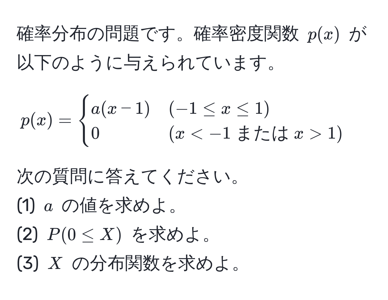 確率分布の問題です。確率密度関数 ( p(x) ) が以下のように与えられています。
[
p(x) = 
begincases 
a(x-1) & (-1 ≤ x ≤ 1)  
0 & (x < -1  または  x > 1) 
endcases
]

次の質問に答えてください。
(1) ( a ) の値を求めよ。
(2) ( P(0 ≤ X) ) を求めよ。
(3) ( X ) の分布関数を求めよ。