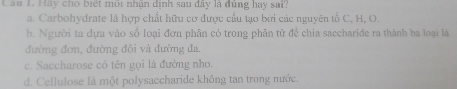 Cầu 1. Hay cho biết môi nhận định sau đây là đúng hay sai?
a. Carbohydrate là hợp chất hữu cơ được cấu tạo bởi các nguyên tố C, H, O.
b. Người ta dựa vào số loại đơn phân có trong phân tử để chia saccharide ra thành ba loại là
đường đơn, đường đôi và đường đa.
c. Saccharose có tên gọi là đường nho.
d. Cellulose là một polysaccharide không tan trong nước.