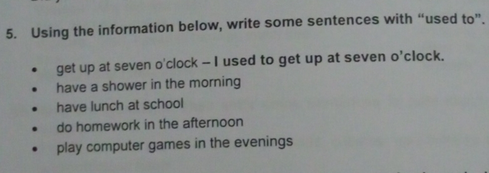 Using the information below, write some sentences with “used to”.
get up at seven o'clock - I used to get up at seven O' clock.
have a shower in the morning
have lunch at school
do homework in the afternoon
play computer games in the evenings