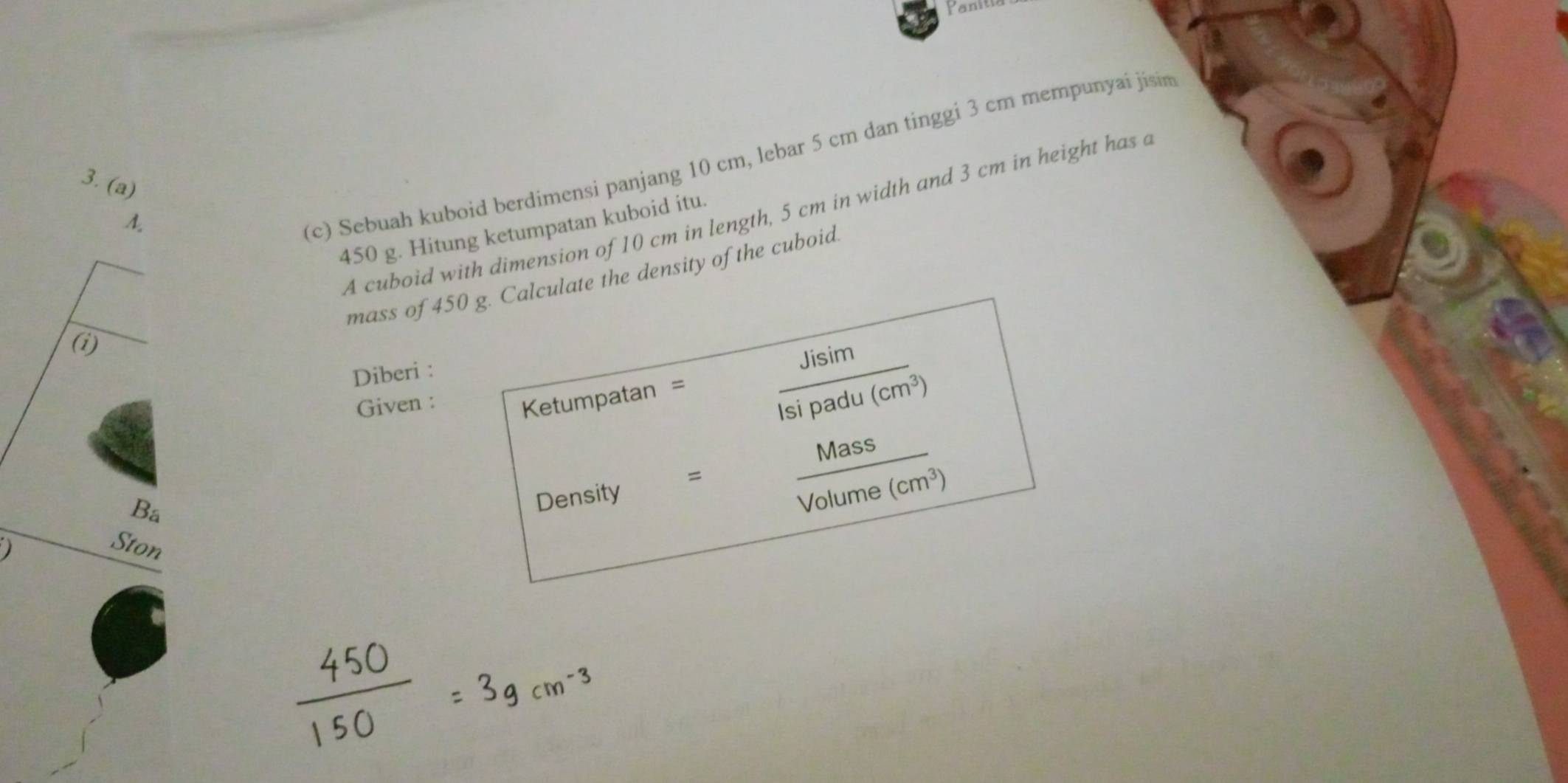 Panitia 
3. (a) 
A. 
(c) Sebuah kuboid berdimensi panjang 10 cm, lebar 5 cm dan tinggi 3 cm mempunyai jisim 
A cuboid with dimension of 10 cm in length, 5 cm in width and 3 cm in height has a
450 g. Hitung ketumpatan kuboid itu. 
□ 
mass of 450 g. Calculate the density of the cuboid. 
(1) overline ^circ  
Diberi : 
Given : Ketumpatan =  Jisim/Isipadu(cm^3) 
Bá 
Density €=  Mass/Volume(cm^3  (cm^3)
Ston