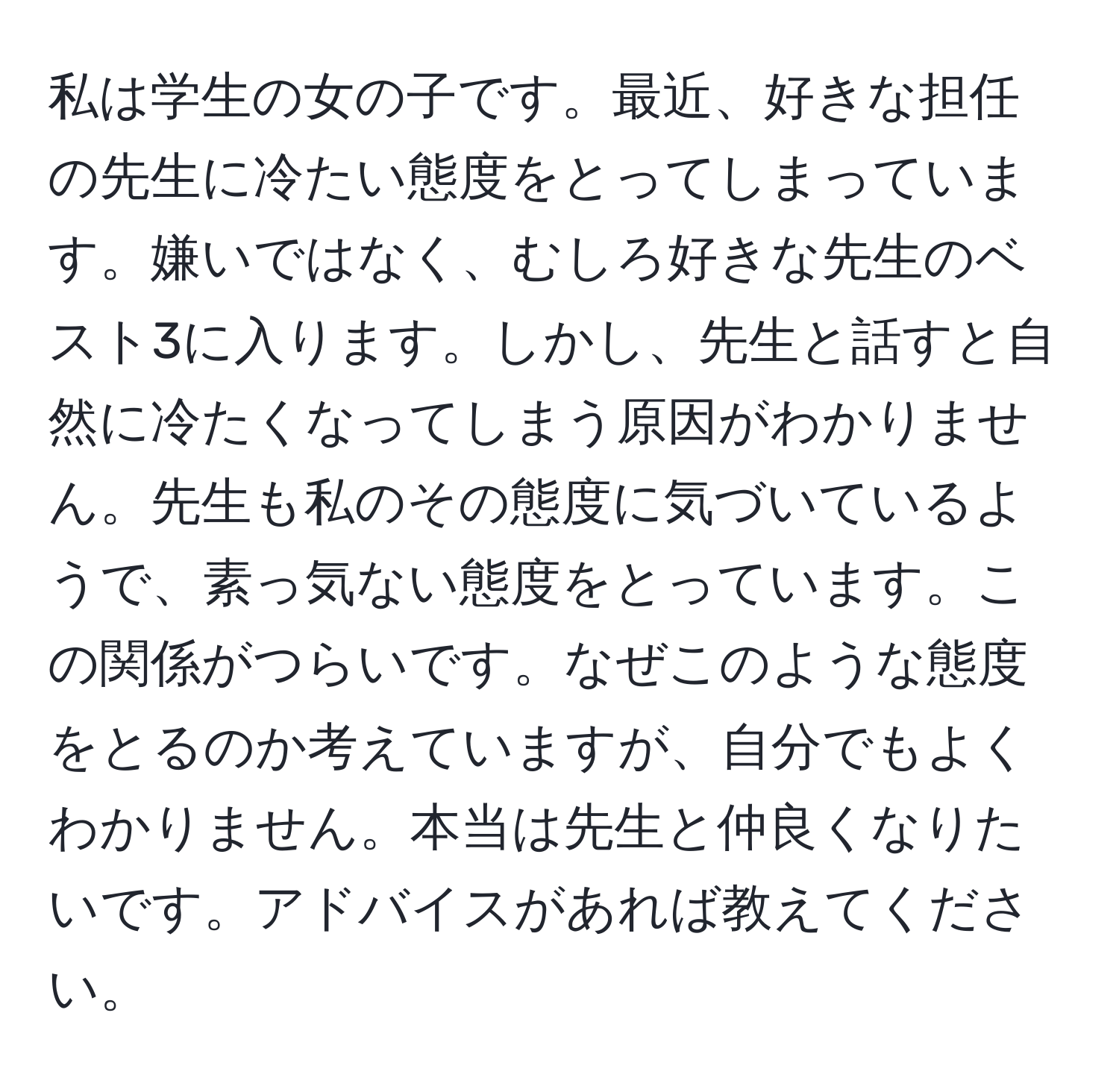 私は学生の女の子です。最近、好きな担任の先生に冷たい態度をとってしまっています。嫌いではなく、むしろ好きな先生のベスト3に入ります。しかし、先生と話すと自然に冷たくなってしまう原因がわかりません。先生も私のその態度に気づいているようで、素っ気ない態度をとっています。この関係がつらいです。なぜこのような態度をとるのか考えていますが、自分でもよくわかりません。本当は先生と仲良くなりたいです。アドバイスがあれば教えてください。