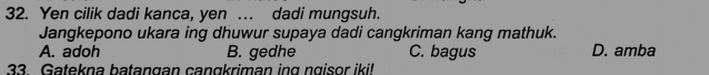 Yen cilik dadi kanca, yen … dadi mungsuh.
Jangkepono ukara ing dhuwur supaya dadi cangkriman kang mathuk.
A. adoh B. gedhe C. bagus D. amba
33. Gatekna batangan cangkriman ing ngisor iki!