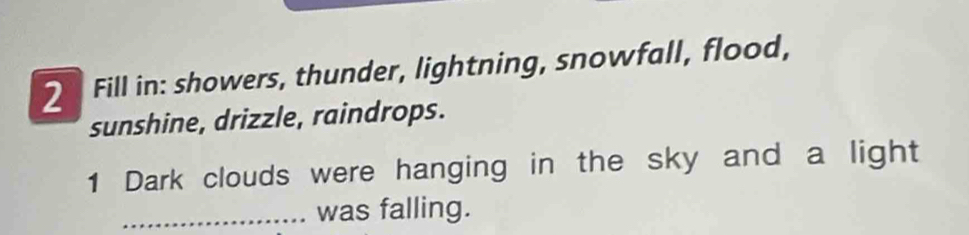 Fill in: showers, thunder, lightning, snowfall, flood, 
sunshine, drizzle, raindrops. 
1 Dark clouds were hanging in the sky and a light 
_was falling.